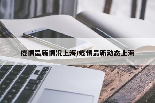 疫情最新情况上海/疫情最新动态上海